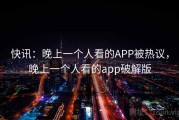 快讯：晚上一个人看的APP被热议，晚上一个人看的app破解版
