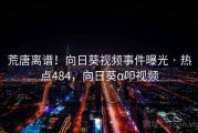 荒唐离谱！向日葵视频事件曝光 · 热点484，向日葵α叩视频