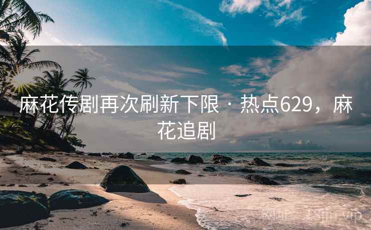麻花传剧再次刷新下限 · 热点629，麻花追剧