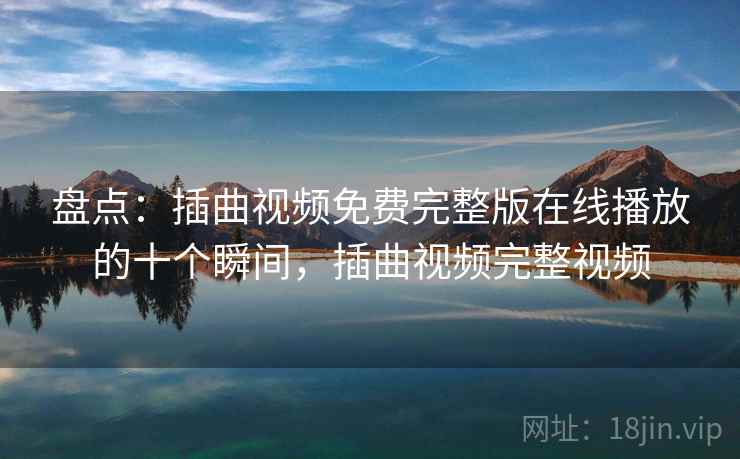 盘点：插曲视频免费完整版在线播放的十个瞬间，插曲视频完整视频