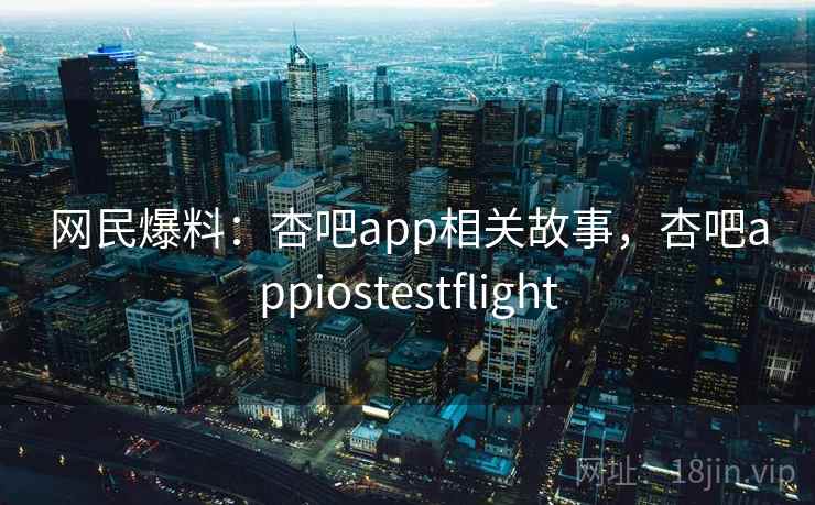 网民爆料：杏吧app相关故事，杏吧appiostestflight