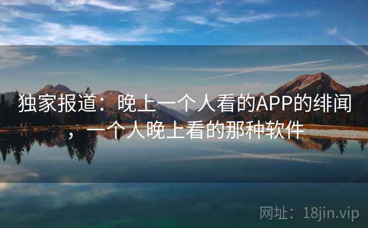 独家报道:晚上一个人看的APP的绯闻,一个人晚上看的那种软件 独家报道:晚上一个人看的APP的绯闻,一个人晚上看的那种软件