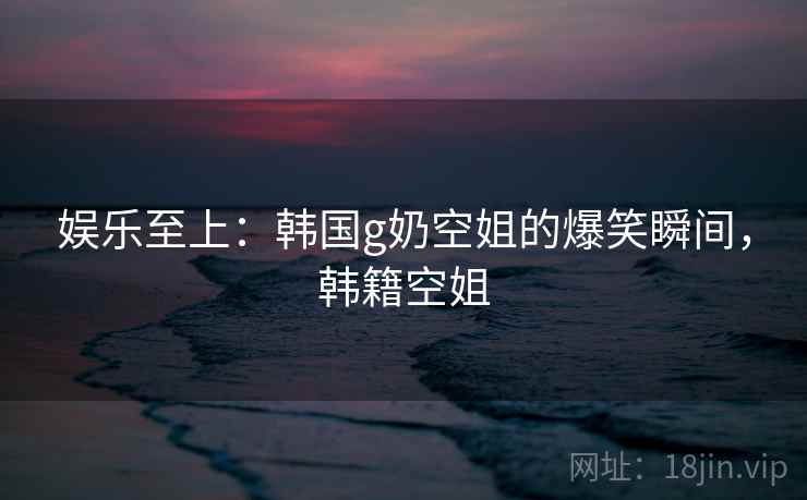娱乐至上:韩国g奶空姐的爆笑瞬间,韩籍空姐 娱乐至上:韩国g奶空姐的爆笑瞬间,韩籍空姐