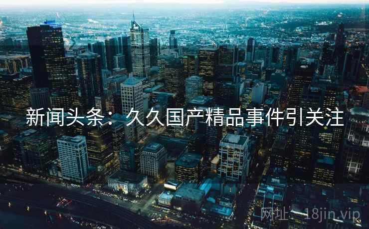 新闻头条：久久国产精品事件引关注