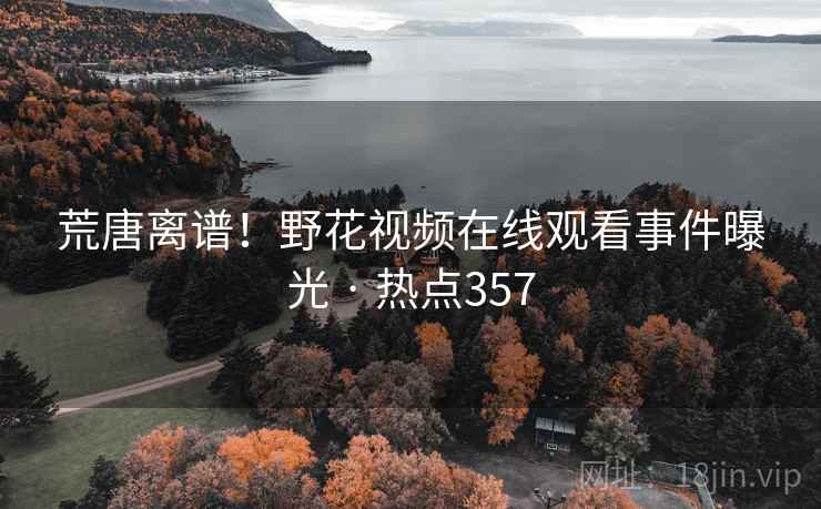 荒唐离谱!野花视频在线观看事件曝光 · 热点357 荒唐离谱!野花视频在线观看事件曝光 · 热点357