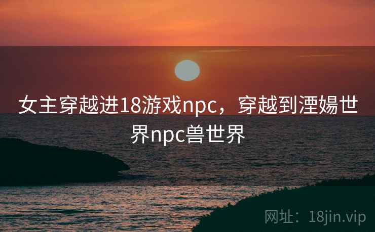 女主穿越进18游戏npc,穿越到湮婸世界npc兽世界 女主穿越进18游戏npc,穿越到湮婸世界npc兽世界