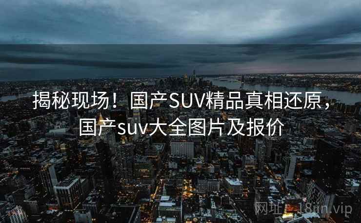 揭秘现场！国产SUV精品真相还原，国产suv大全图片及报价