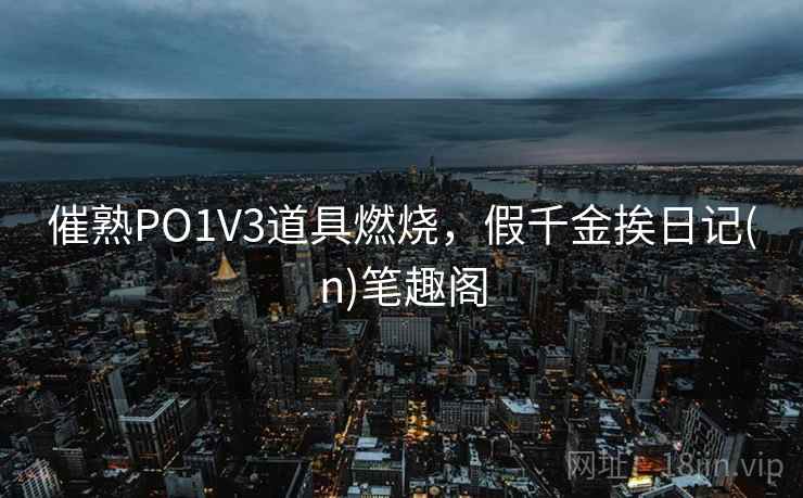 催熟PO1V3道具燃烧,假千金挨日记(n)笔趣阁 催熟PO1V3道具燃烧,假千金挨日记(n)笔趣阁