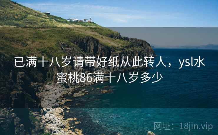 已满十八岁请带好纸从此转人，ysl水蜜桃86满十八岁多少