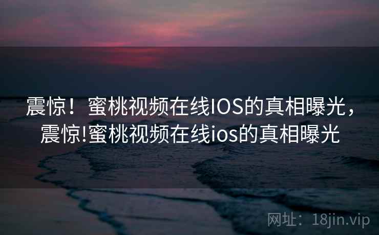 震惊!蜜桃视频在线IOS的真相曝光,震惊!蜜桃视频在线ios的真相曝光 震惊!蜜桃视频在线IOS的真相曝光,震惊!蜜桃视频在线ios的真相曝光