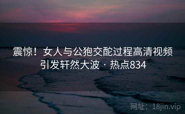 震惊!女人与公狍交酡过程高清视频引发轩然大波 · 热点834 震惊!女人与公狍交酡过程高清视频引发轩然大波 · 热点834