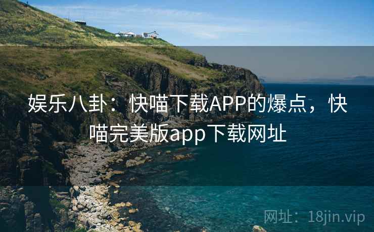 娱乐八卦:快喵下载APP的爆点,快喵完美版app下载网址 娱乐八卦:快喵下载APP的爆点,快喵完美版app下载网址